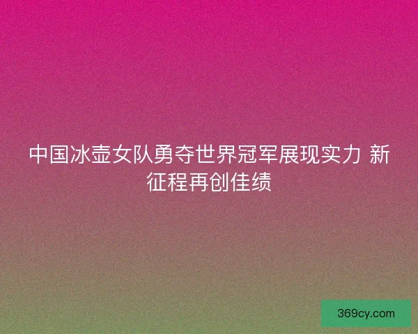 中国冰壶女队勇夺世界冠军展现实力 新征程再创佳绩