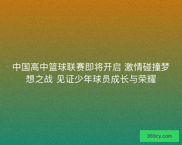 中国高中篮球联赛即将开启 激情碰撞梦想之战 见证少年球员成长与荣耀