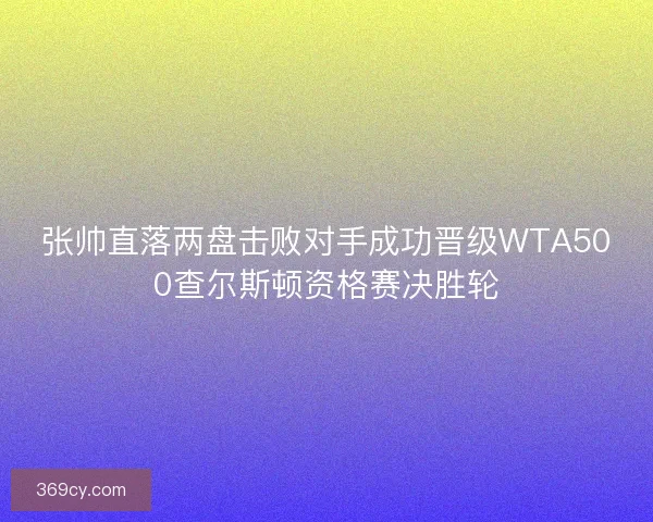 张帅直落两盘击败对手成功晋级WTA500查尔斯顿资格赛决胜轮