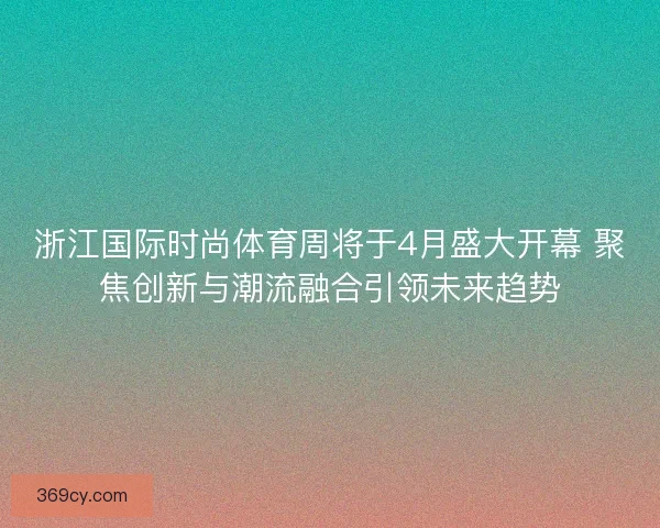 浙江国际时尚体育周将于4月盛大开幕 聚焦创新与潮流融合引领未来趋势