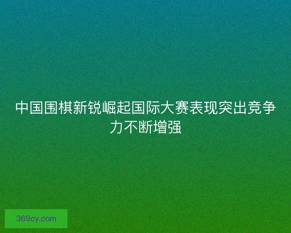 中国围棋新锐崛起国际大赛表现突出竞争力不断增强