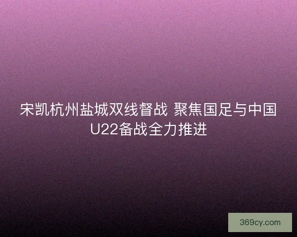 宋凯杭州盐城双线督战 聚焦国足与中国U22备战全力推进