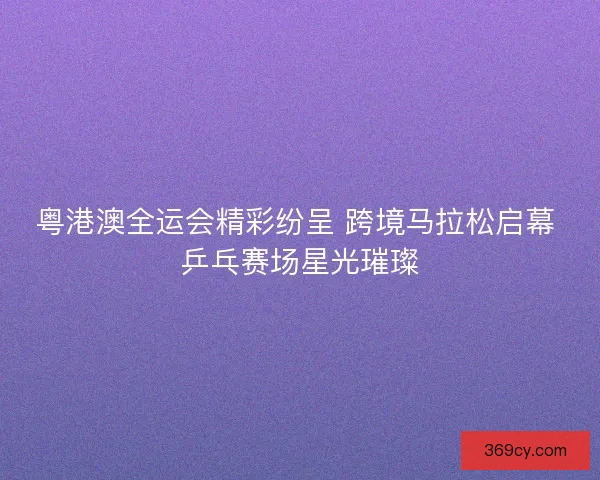 粤港澳全运会精彩纷呈 跨境马拉松启幕 乒乓赛场星光璀璨