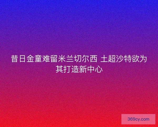 昔日金童难留米兰切尔西 土超沙特欲为其打造新中心