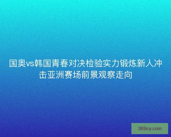 国奥vs韩国青春对决检验实力锻炼新人冲击亚洲赛场前景观察走向