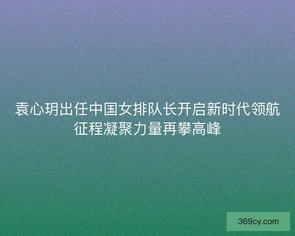 袁心玥出任中国女排队长开启新时代领航征程凝聚力量再攀高峰