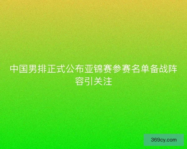 中国男排正式公布亚锦赛参赛名单备战阵容引关注