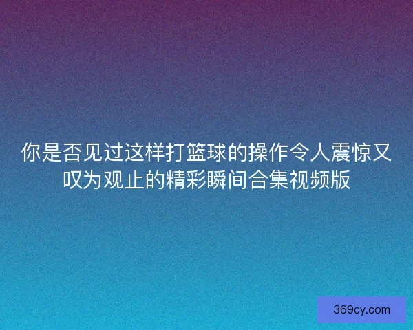 你是否见过这样打篮球的操作令人震惊又叹为观止的精彩瞬间合集视频版