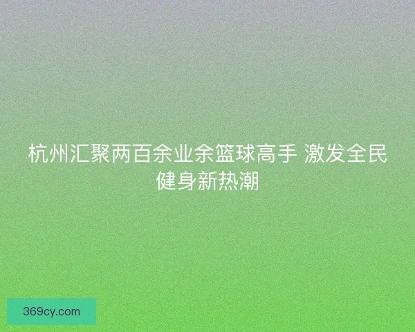 杭州汇聚两百余业余篮球高手 激发全民健身新热潮